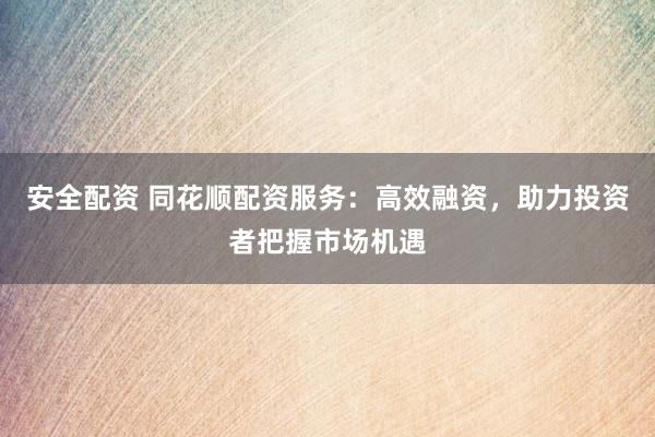 安全配资 同花顺配资服务：高效融资，助力投资者把握市场机遇