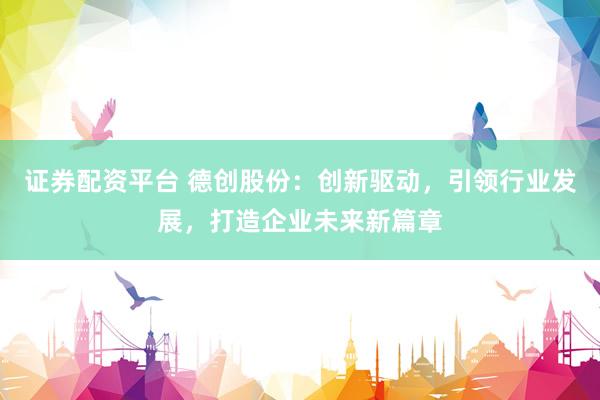 证券配资平台 德创股份：创新驱动，引领行业发展，打造企业未来新篇章