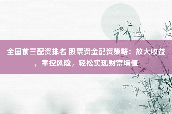全国前三配资排名 股票资金配资策略：放大收益，掌控风险，轻松实现财富增值