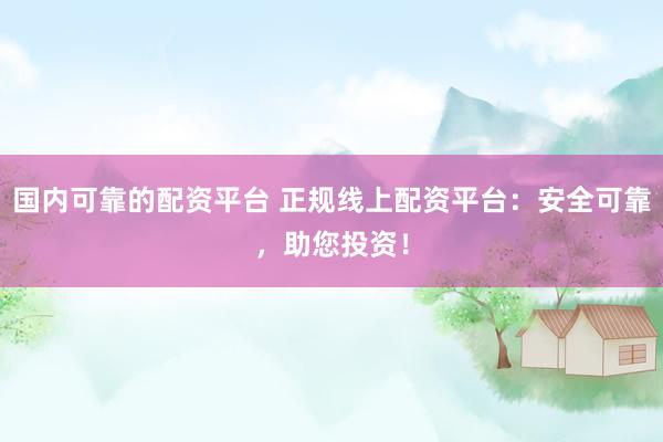 国内可靠的配资平台 正规线上配资平台：安全可靠，助您投资！
