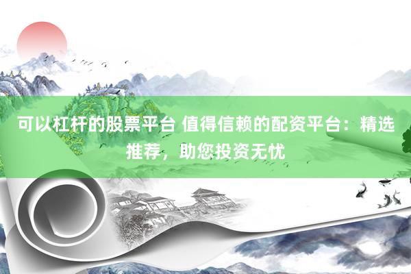 可以杠杆的股票平台 值得信赖的配资平台：精选推荐，助您投资无忧