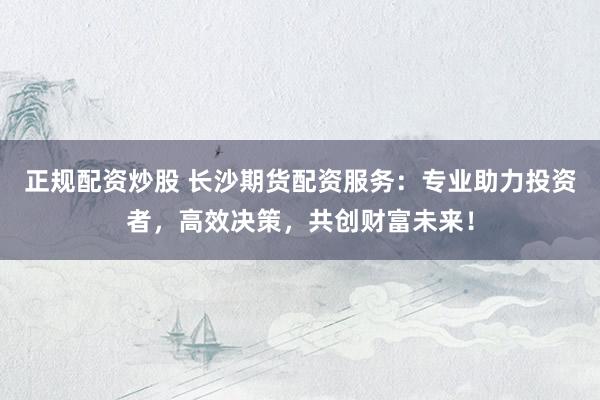 正规配资炒股 长沙期货配资服务：专业助力投资者，高效决策，共创财富未来！