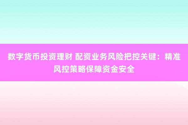 数字货币投资理财 配资业务风险把控关键：精准风控策略保障资金安全