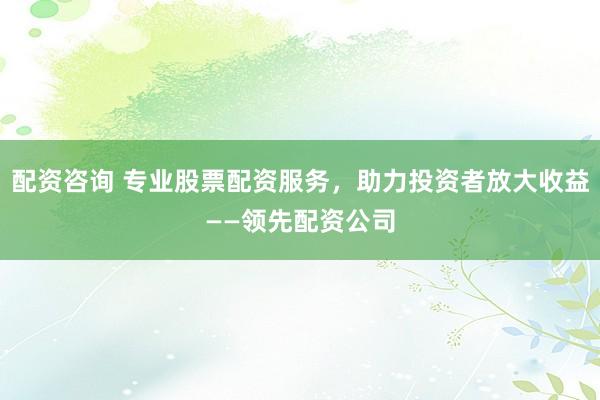 配资咨询 专业股票配资服务，助力投资者放大收益——领先配资公司