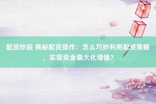 配资炒股 揭秘配资操作：怎么巧妙利用配资策略，实现资金最大化增值？