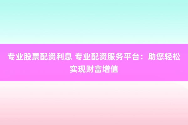 专业股票配资利息 专业配资服务平台：助您轻松实现财富增值