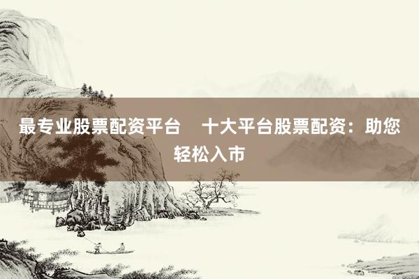 最专业股票配资平台    十大平台股票配资：助您轻松入市