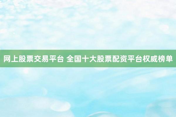 网上股票交易平台 全国十大股票配资平台权威榜单