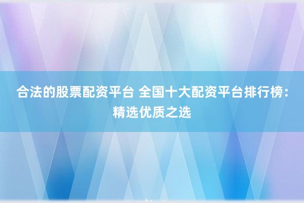 合法的股票配资平台 全国十大配资平台排行榜：精选优质之选