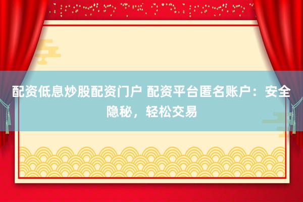配资低息炒股配资门户 配资平台匿名账户：安全隐秘，轻松交易