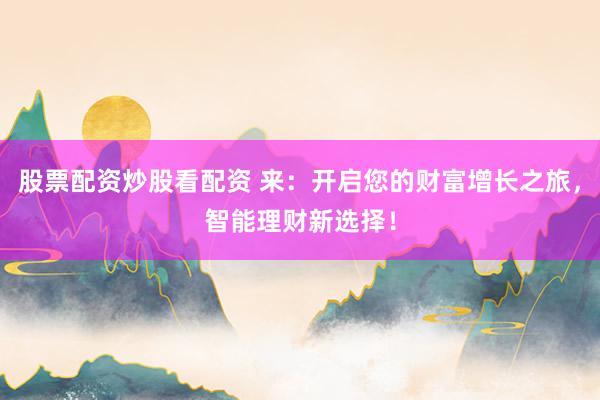 股票配资炒股看配资 来：开启您的财富增长之旅，智能理财新选择！