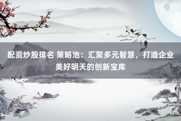 配资炒股排名 策略池：汇聚多元智慧，打造企业美好明天的创新宝库