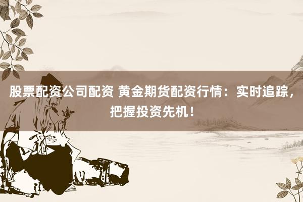 股票配资公司配资 黄金期货配资行情：实时追踪，把握投资先机！