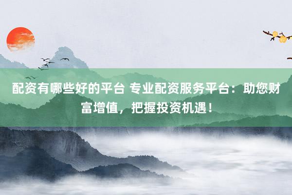 配资有哪些好的平台 专业配资服务平台：助您财富增值，把握投资机遇！