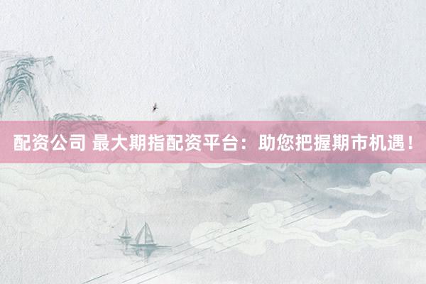配资公司 最大期指配资平台：助您把握期市机遇！