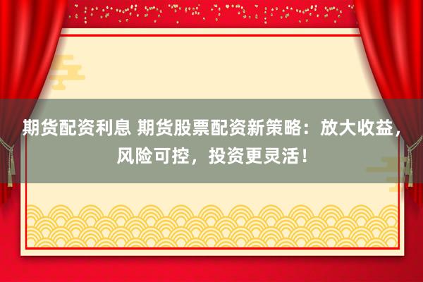 期货配资利息 期货股票配资新策略：放大收益，风险可控，投资更灵活！