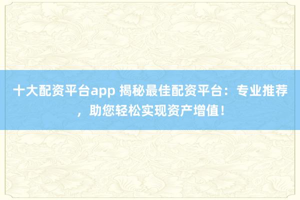 十大配资平台app 揭秘最佳配资平台：专业推荐，助您轻松实现资产增值！