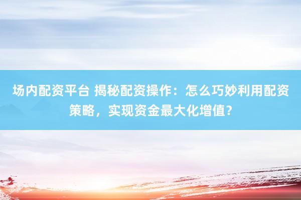 场内配资平台 揭秘配资操作：怎么巧妙利用配资策略，实现资金最大化增值？