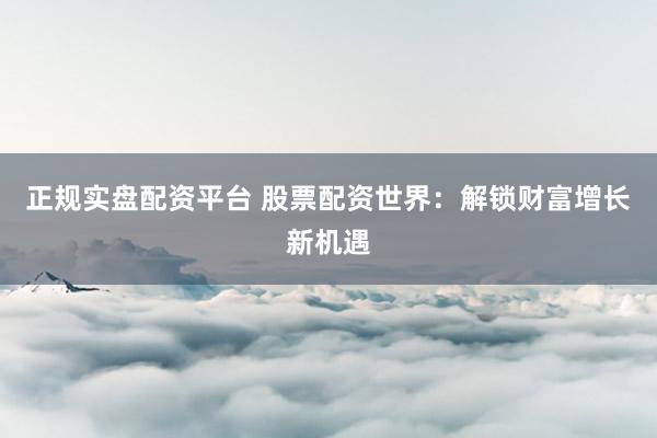 正规实盘配资平台 股票配资世界：解锁财富增长新机遇
