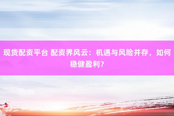 现货配资平台 配资界风云：机遇与风险并存，如何稳健盈利？
