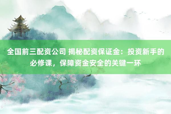 全国前三配资公司 揭秘配资保证金：投资新手的必修课，保障资金安全的关键一环