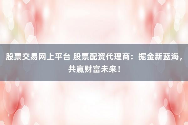 股票交易网上平台 股票配资代理商：掘金新蓝海，共赢财富未来！