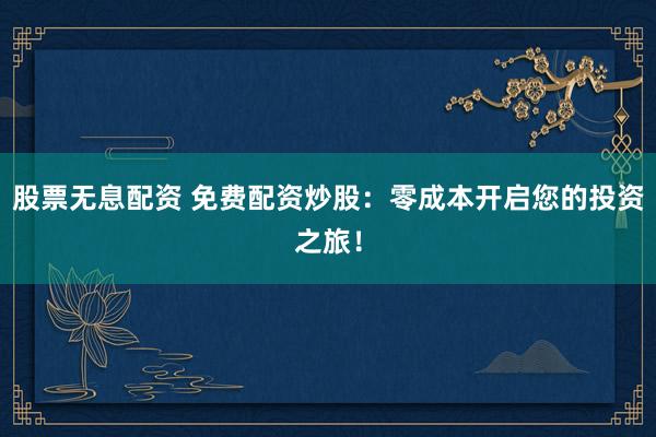 股票无息配资 免费配资炒股：零成本开启您的投资之旅！