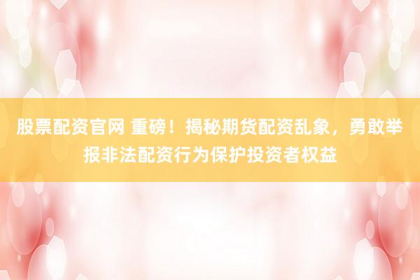 股票配资官网 重磅！揭秘期货配资乱象，勇敢举报非法配资行为保护投资者权益
