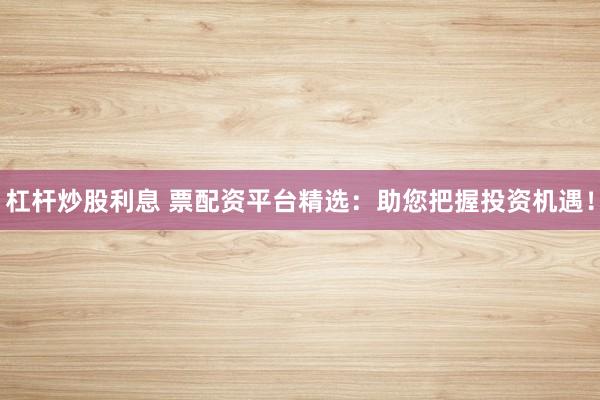 杠杆炒股利息 票配资平台精选：助您把握投资机遇！