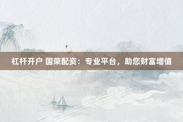 杠杆开户 国荣配资：专业平台，助您财富增值