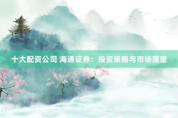 十大配资公司 海通证券：投资策略与市场展望