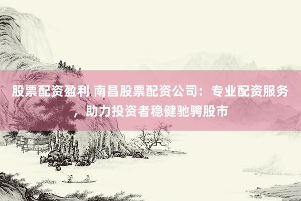 股票配资盈利 南昌股票配资公司：专业配资服务，助力投资者稳健驰骋股市