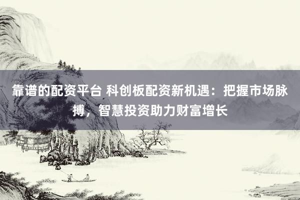 靠谱的配资平台 科创板配资新机遇：把握市场脉搏，智慧投资助力财富增长