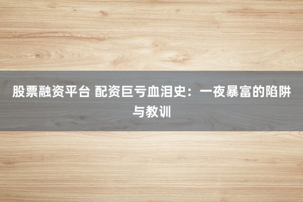 股票融资平台 配资巨亏血泪史：一夜暴富的陷阱与教训