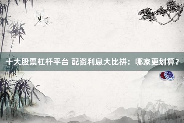十大股票杠杆平台 配资利息大比拼：哪家更划算？