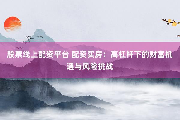 股票线上配资平台 配资买房：高杠杆下的财富机遇与风险挑战