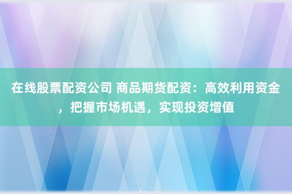 在线股票配资公司 商品期货配资：高效利用资金，把握市场机遇，实现投资增值