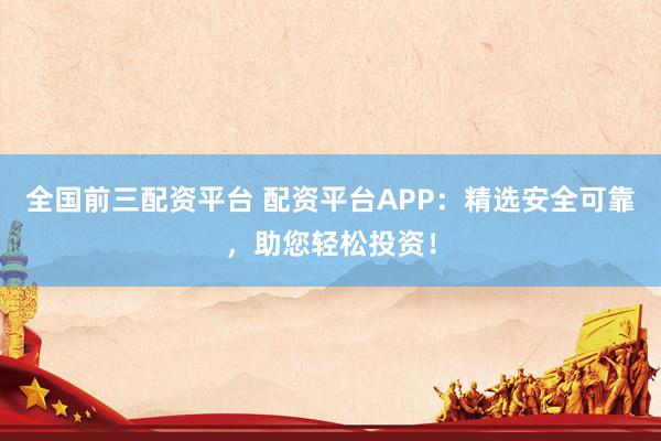 全国前三配资平台 配资平台APP：精选安全可靠，助您轻松投资！
