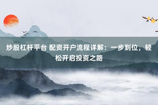 炒股杠杆平台 配资开户流程详解：一步到位，轻松开启投资之路