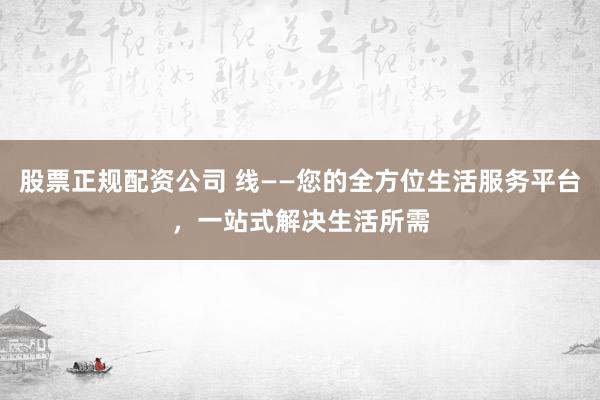 股票正规配资公司 线——您的全方位生活服务平台，一站式解决生活所需