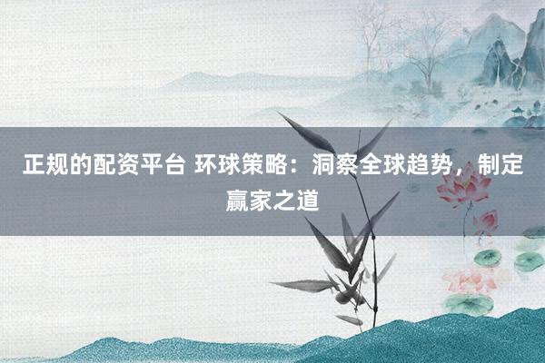 正规的配资平台 环球策略：洞察全球趋势，制定赢家之道