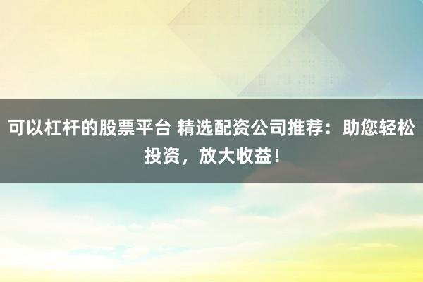 可以杠杆的股票平台 精选配资公司推荐：助您轻松投资，放大收益！