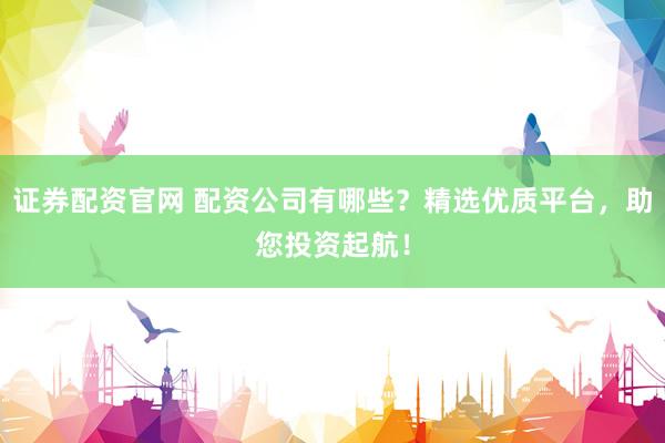 证券配资官网 配资公司有哪些？精选优质平台，助您投资起航！