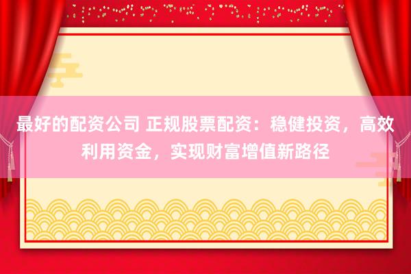 最好的配资公司 正规股票配资：稳健投资，高效利用资金，实现财富增值新路径