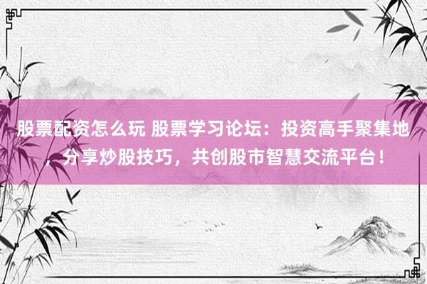 股票配资怎么玩 股票学习论坛：投资高手聚集地，分享炒股技巧，共创股市智慧交流平台！