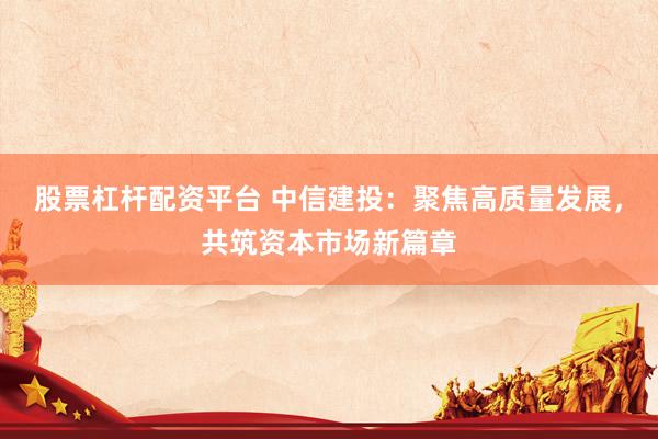 股票杠杆配资平台 中信建投：聚焦高质量发展，共筑资本市场新篇章