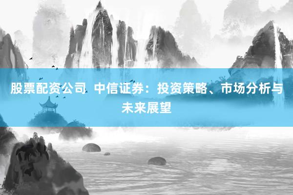 股票配资公司  中信证券：投资策略、市场分析与未来展望
