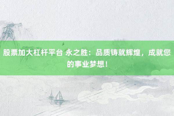 股票加大杠杆平台 永之胜：品质铸就辉煌，成就您的事业梦想！