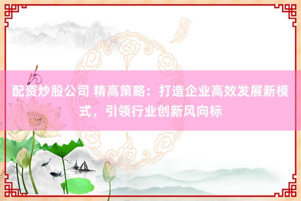 配资炒股公司 精高策略：打造企业高效发展新模式，引领行业创新风向标