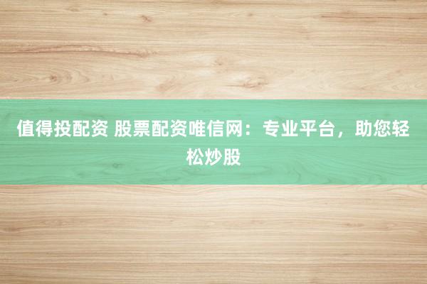 值得投配资 股票配资唯信网:专业平台,助您轻松炒股